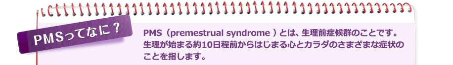 PMSってなに？ PMS（premestrual syndrome ）とは、生理前症候群のことであり、生理が始まる約10日程前からはじまる心とカラダのさまざまな症状のことを指します。