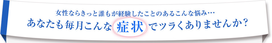 PMS（生理前症候群）　女性ならきっと誰もが経験したことのあるこんな悩み… あなたも毎月こんな 症状 でツラくありませんか？