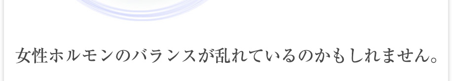 女性ホルモンのバランスが崩れているかもしれません。