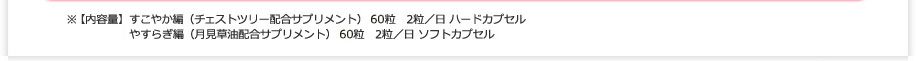 ※【内容量】すこやか編（チェストツリー（チェストベリー）配合サプリメント） 60粒　2粒／日 ハードカプセル やすらぎ編（月見草油配合サプリメント） 60粒　2粒／日 ソフトカプセル