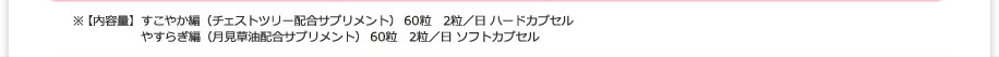 ※【内容量】すこやか編（チェストツリー配合サプリメント） 60粒　2粒／日 ハードカプセル やすらぎ編（月見草油配合サプリメント） 60粒　2粒／日 ソフトカプセル