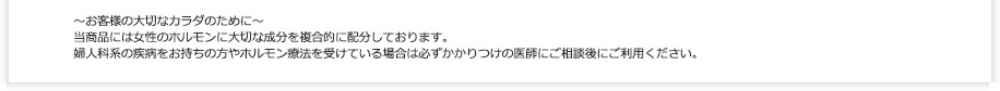 ～お客様の大切なカラダのために～
当商品には女性のホルモンに大切な成分を複合的に配分しております。
婦人科系の疾病をお持ちの方やホルモン療法を受けている場合は必ずかかりつけの医師にご相談後にご利用ください。