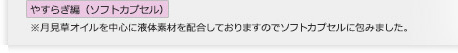 やすらぎ編（ソフトカプセル）
※月見草オイルを中心に液体素材を配合しておりますのでソフトカプセルに包みました。