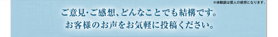 ご意見・ご感想、どんなことでも結構です。
お客様のお声をお気軽に投稿ください。